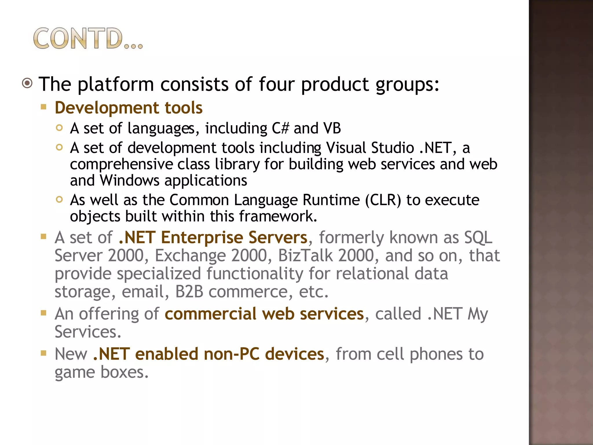 The platform consists of four product groups: Development tools A set of languages, including C# and VB A set of development tools including Visual Studio .NET, a comprehensive class library for building web services and web and Windows applications As well as the Common Language Runtime (CLR) to execute objects built within this framework. A set of  .NET Enterprise Servers , formerly known as SQL Server 2000, Exchange 2000, BizTalk 2000, and so on, that provide specialized functionality for relational data storage, email, B2B commerce, etc.  An offering of  commercial web services , called .NET My Services.  New  .NET enabled non-PC devices , from cell phones to game boxes. 