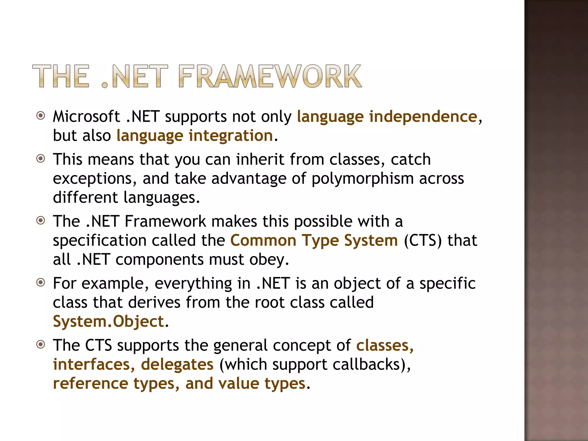 Microsoft .NET supports not only  language independence , but also  language integration .  This means that you can inherit from classes, catch exceptions, and take advantage of polymorphism across different languages.  The .NET Framework makes this possible with a specification called the  Common Type System  (CTS) that all .NET components must obey.  For example, everything in .NET is an object of a specific class that derives from the root class called  System.Object .  The CTS supports the general concept of  classes, interfaces, delegates  (which support callbacks),  reference types, and value types .  