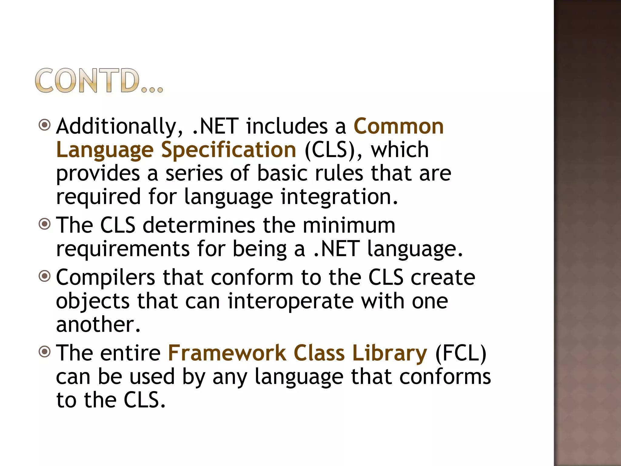 Additionally, .NET includes a  Common Language Specification  (CLS), which provides a series of basic rules that are required for language integration.  The CLS determines the minimum requirements for being a .NET language.  Compilers that conform to the CLS create objects that can interoperate with one another.  The entire  Framework Class Library  (FCL) can be used by any language that conforms to the CLS.  