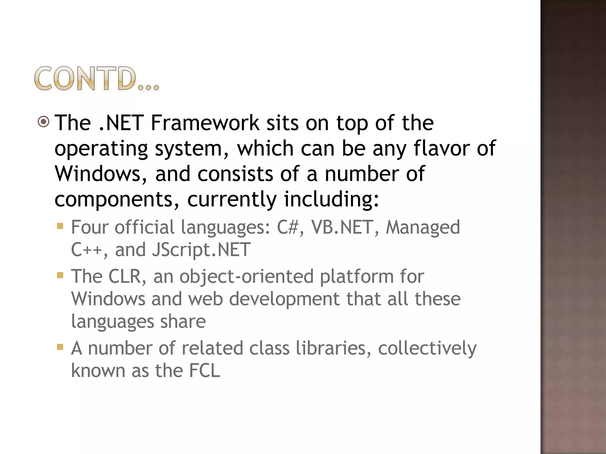 The .NET Framework sits on top of the operating system, which can be any flavor of Windows, and consists of a number of components, currently including:  Four official languages: C#, VB.NET, Managed C++, and JScript.NET The CLR, an object-oriented platform for Windows and web development that all these languages share  A number of related class libraries, collectively known as the FCL  