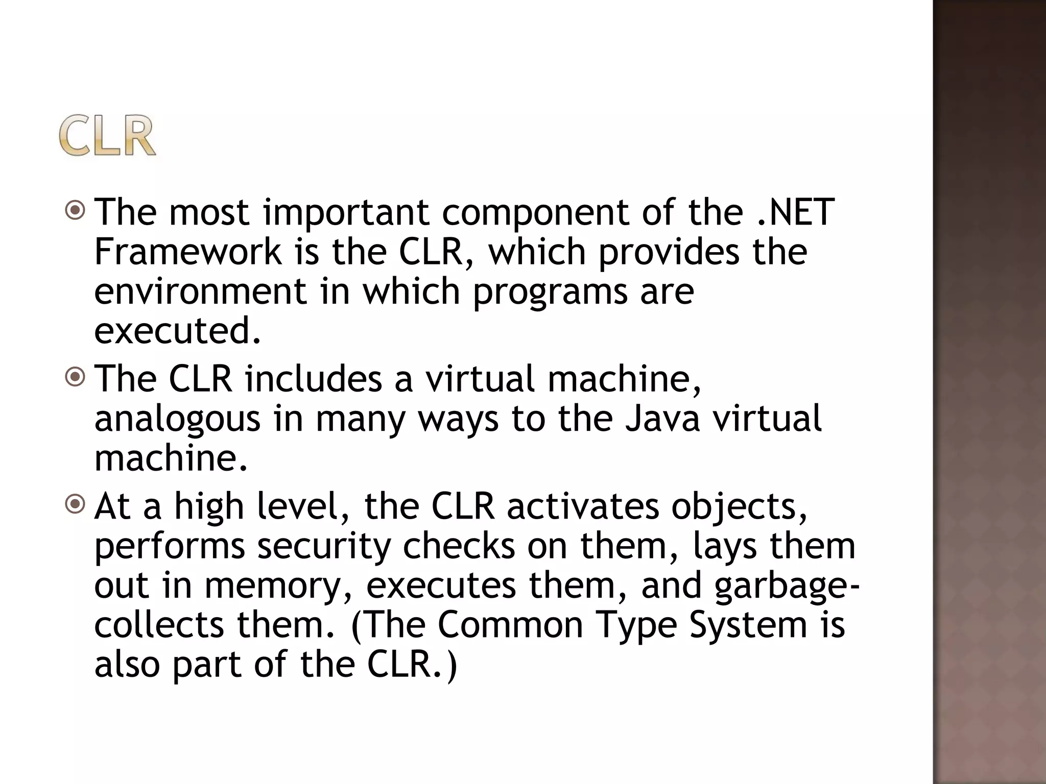 The most important component of the .NET Framework is the CLR, which provides the environment in which programs are executed.  The CLR includes a virtual machine, analogous in many ways to the Java virtual machine.  At a high level, the CLR activates objects, performs security checks on them, lays them out in memory, executes them, and garbage-collects them. (The Common Type System is also part of the CLR.)  