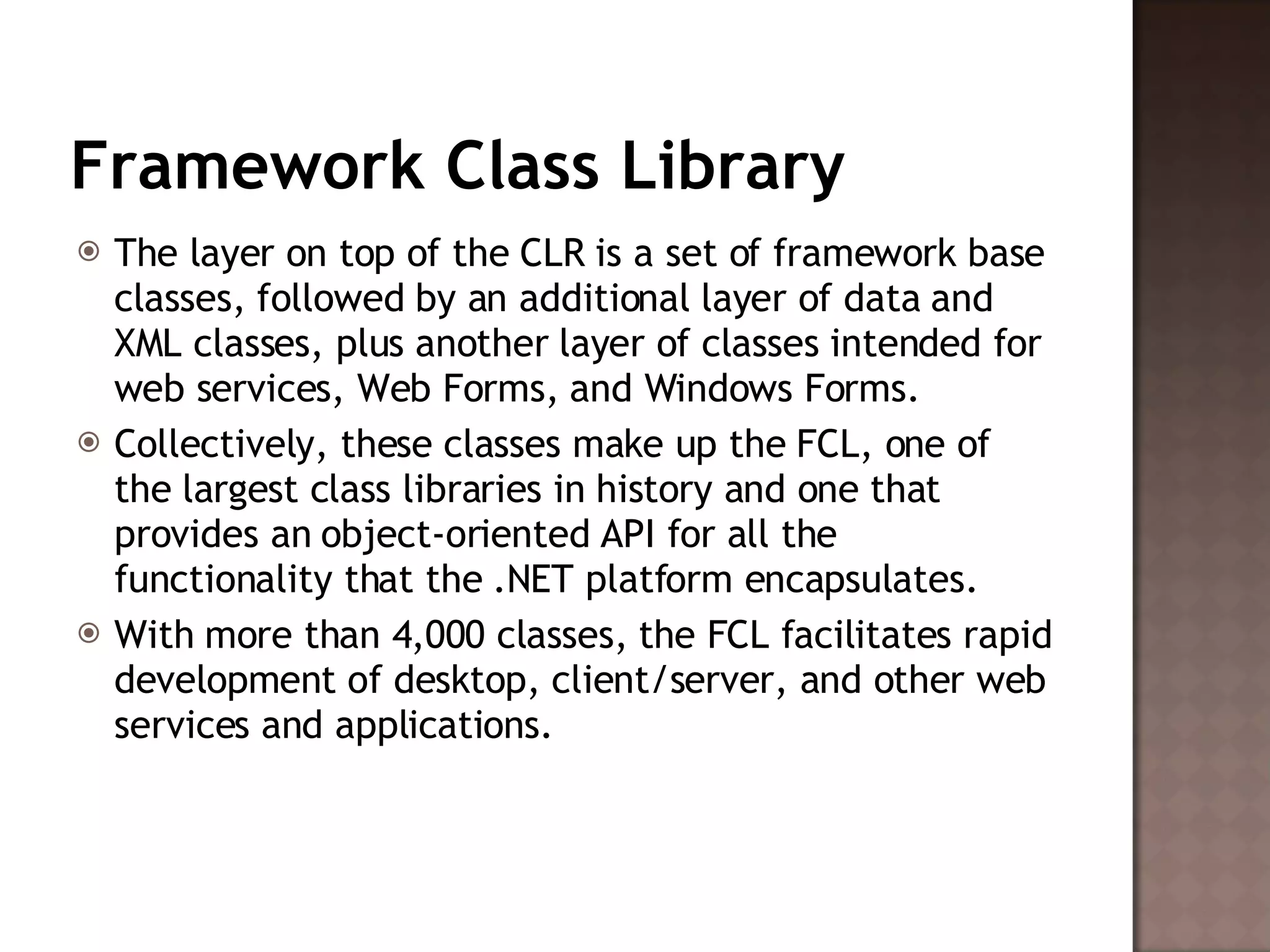 Framework Class Library The layer on top of the CLR is a set of framework base classes, followed by an additional layer of data and XML classes, plus another layer of classes intended for web services, Web Forms, and Windows Forms.  Collectively, these classes make up the FCL, one of the largest class libraries in history and one that provides an object-oriented API for all the functionality that the .NET platform encapsulates.  With more than 4,000 classes, the FCL facilitates rapid development of desktop, client/server, and other web services and applications.  
