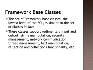 Framework Base Classes The set of Framework base classes, the lowest level of the FCL, is similar to the set of classes in Java.  These classes support rudimentary input and output, string manipulation, security management, network communication, thread management, text manipulation, reflection and collections functionality, etc.  