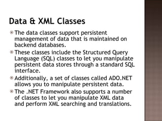Data & XML Classes The data classes support persistent management of data that is maintained on backend databases.  These classes include the Structured Query Language (SQL) classes to let you manipulate persistent data stores through a standard SQL interface.  Additionally, a set of classes called ADO.NET allows you to manipulate persistent data.  The .NET Framework also supports a number of classes to let you manipulate XML data and perform XML searching and translations.  