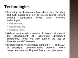 Technologies Extending the Framework base classes and the data and XML classes is a tier of classes geared toward building applications using three different technologies:  Web Services,  Web Forms, and  Windows Forms.  Web services include a number of classes that support the development of lightweight distributed components, which will work even in the face of firewalls and NAT software.  Because web services employ standard HTTP and SOAP as underlying communications protocols, these components support Plug and Play across cyberspace.  