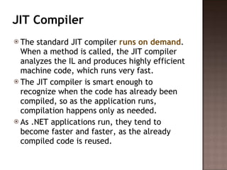 JIT Compiler The standard JIT compiler  runs on demand . When a method is called, the JIT compiler analyzes the IL and produces highly efficient machine code, which runs very fast.  The JIT compiler is smart enough to recognize when the code has already been compiled, so as the application runs, compilation happens only as needed.  As .NET applications run, they tend to become faster and faster, as the already compiled code is reused. 