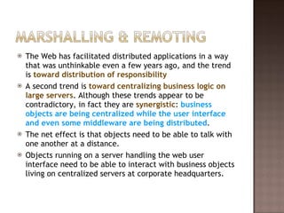 The Web has facilitated distributed applications in a way that was unthinkable even a few years ago, and the trend is  toward distribution of responsibility A second trend is  toward centralizing business logic on large servers . Although these trends appear to be contradictory, in fact they are  synergistic :  business objects are being centralized while the user interface and even some middleware are being distributed . The net effect is that objects need to be able to talk with one another at a distance.  Objects running on a server handling the web user interface need to be able to interact with business objects living on centralized servers at corporate headquarters.  