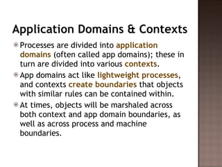 Application Domains & Contexts Processes are divided into  application domains  (often called app domains); these in turn are divided into various  contexts .  App domains act like  lightweight processes , and contexts  create boundaries  that objects with similar rules can be contained within.  At times, objects will be marshaled across both context and app domain boundaries, as well as across process and machine boundaries.  