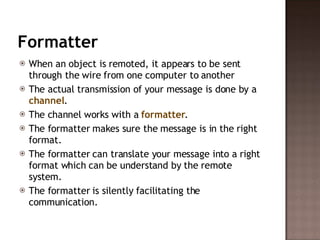 Formatter When an object is remoted, it appears to be sent through the wire from one computer to another  The actual transmission of your message is done by a  channel .  The channel works with a  formatter .  The formatter makes sure the message is in the right format.  The formatter can translate your message into a right format which can be understand by the remote system. The formatter is silently facilitating the communication.  