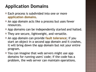 Application Domains Each process is subdivided into one or more  application domains .  An app domain acts like a process but uses fewer resources.  App domains can be independently started and halted.  They are secure, lightweight, and versatile.  An app domain can provide  fault tolerance ; if you start an object in a second app domain and it crashes, it will bring down the app domain but not your entire program.  You can imagine that web servers might use app domains for running users' code; if the code has a problem, the web server can maintain operations.  
