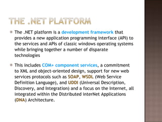The .NET platform is a  development framework  that provides a new application programming interface (API) to the services and APIs of classic windows operating systems while bringing together a number of disparate technologies This includes  COM+ component services , a commitment to XML and object-oriented design, support for new web services protocols such as  SOAP ,  WSDL  (Web Service Definition Language), and  UDDI  (Universal Description, Discovery, and Integration) and a focus on the Internet, all integrated within the Distributed interNet Applications ( DNA ) Architecture. 