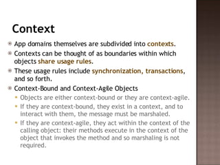 Context App domains themselves are subdivided into  contexts .  Contexts can be thought of as boundaries within which objects  share usage rules .  These usage rules include  synchronization, transactions , and so forth.  Context-Bound and Context-Agile Objects  Objects are either context-bound or they are context-agile.  If they are context-bound, they exist in a context, and to interact with them, the message must be marshaled.  If they are context-agile, they act within the context of the calling object: their methods execute in the context of the object that invokes the method and so marshaling is not required.  