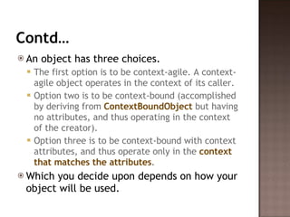Contd… An object has three choices. The first option is to be context-agile. A context-agile object operates in the context of its caller.  Option two is to be context-bound (accomplished by deriving from  ContextBoundObject  but having no attributes, and thus operating in the context of the creator).  Option three is to be context-bound with context attributes, and thus operate only in the  context that matches the attributes .  Which you decide upon depends on how your object will be used.  