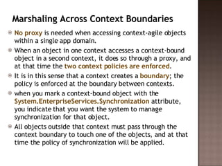 Marshaling Across Context Boundaries  No proxy  is needed when accessing context-agile objects within a single app domain.  When an object in one context accesses a context-bound object in a second context, it does so through a proxy, and at that time the  two context policies are enforced .  It is in this sense that a context creates a  boundary ; the policy is enforced at the boundary between contexts.  when you mark a context-bound object with the  System.EnterpriseServices.Synchronization  attribute, you indicate that you want the system to manage synchronization for that object.  All objects outside that context must pass through the context boundary to touch one of the objects, and at that time the policy of synchronization will be applied.  