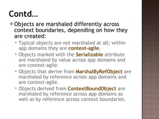 Contd… Objects are marshaled differently across context boundaries, depending on how they are created:  Typical objects are not marshaled at all; within app domains they are  context-agile .  Objects marked with the  Serializable  attribute are marshaled by value across app domains and are context-agile.  Objects that derive from  MarshalByRefObject  are marshaled by reference across app domains and are context-agile.  Objects derived from  ContextBoundObject  are marshaled by reference across app domains as well as by reference across context boundaries.  