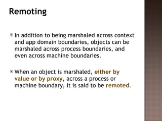 Remoting  In addition to being marshaled across context and app domain boundaries, objects can be marshaled across process boundaries, and even across machine boundaries.  When an object is marshaled,  either by value or by proxy , across a process or machine boundary, it is said to be  remoted . 