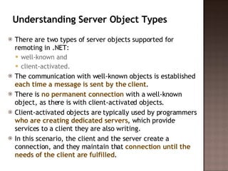 Understanding Server Object Types  There are two types of server objects supported for remoting in .NET:  well-known and  client-activated.  The communication with well-known objects is established  each time a message is sent by the client .  There is  no permanent connection  with a well-known object, as there is with client-activated objects. Client-activated objects are typically used by programmers  who are creating dedicated servers , which provide services to a client they are also writing.  In this scenario, the client and the server create a connection, and they maintain that  connection until the needs of the client are fulfilled .  