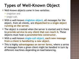 Types of Well-Known Object Well-known objects come in two varieties:  singleton and  single-call.  With a well-known  singleton object , all messages for the object, from all clients, are  dispatched to a single object running on the server .  The object is created when the server is started and is there to  provide service to any client that can reach it . These objects must have a  parameterless constructor . With a well-known  single-call object ,  each new message from a client is handled by a new object .  This is highly  advantageous on server farms , where a series of messages from a given client might be handled in turn by different machines depending on load balancing.  