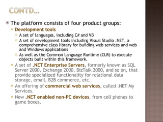The platform consists of four product groups: Development tools A set of languages, including C# and VB A set of development tools including Visual Studio .NET, a comprehensive class library for building web services and web and Windows applications As well as the Common Language Runtime (CLR) to execute objects built within this framework. A set of  .NET Enterprise Servers , formerly known as SQL Server 2000, Exchange 2000, BizTalk 2000, and so on, that provide specialized functionality for relational data storage, email, B2B commerce, etc.  An offering of  commercial web services , called .NET My Services.  New  .NET enabled non-PC devices , from cell phones to game boxes. 