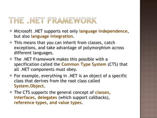 Microsoft .NET supports not only  language independence , but also  language integration .  This means that you can inherit from classes, catch exceptions, and take advantage of polymorphism across different languages.  The .NET Framework makes this possible with a specification called the  Common Type System  (CTS) that all .NET components must obey.  For example, everything in .NET is an object of a specific class that derives from the root class called  System.Object .  The CTS supports the general concept of  classes, interfaces, delegates  (which support callbacks),  reference types, and value types .  