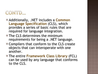 Additionally, .NET includes a  Common Language Specification  (CLS), which provides a series of basic rules that are required for language integration.  The CLS determines the minimum requirements for being a .NET language.  Compilers that conform to the CLS create objects that can interoperate with one another.  The entire  Framework Class Library  (FCL) can be used by any language that conforms to the CLS.  
