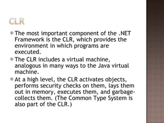 The most important component of the .NET Framework is the CLR, which provides the environment in which programs are executed.  The CLR includes a virtual machine, analogous in many ways to the Java virtual machine.  At a high level, the CLR activates objects, performs security checks on them, lays them out in memory, executes them, and garbage-collects them. (The Common Type System is also part of the CLR.)  
