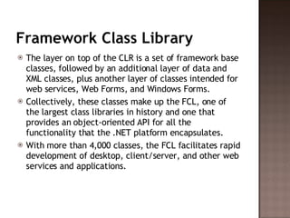 Framework Class Library The layer on top of the CLR is a set of framework base classes, followed by an additional layer of data and XML classes, plus another layer of classes intended for web services, Web Forms, and Windows Forms.  Collectively, these classes make up the FCL, one of the largest class libraries in history and one that provides an object-oriented API for all the functionality that the .NET platform encapsulates.  With more than 4,000 classes, the FCL facilitates rapid development of desktop, client/server, and other web services and applications.  