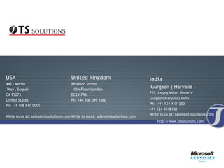 USA                                   United kingdom                            India
4433 Merlin                           88 Wood Street
 Way , Soquel                          10th Floor London
                                                                                Gurgaon ( Haryana )
                                                                                795, Udyog Vihar, Phase-V
CA 95073                              EC2V 7RS
                                                                                Gurgaon(Haryana) India
United States                         Ph: +44 208 099 1660
                                                                                Ph: +91 124 4101350
Ph: +1 408 540 0001
                                                                                +91 124 4748100
                                                                                Write to us at: sales@otssolutions.com
Write to us at: sales@otssolutions.com Write to us at: sales@otssolutions.com
                                                                                    http://www.otssolutions.com/
 