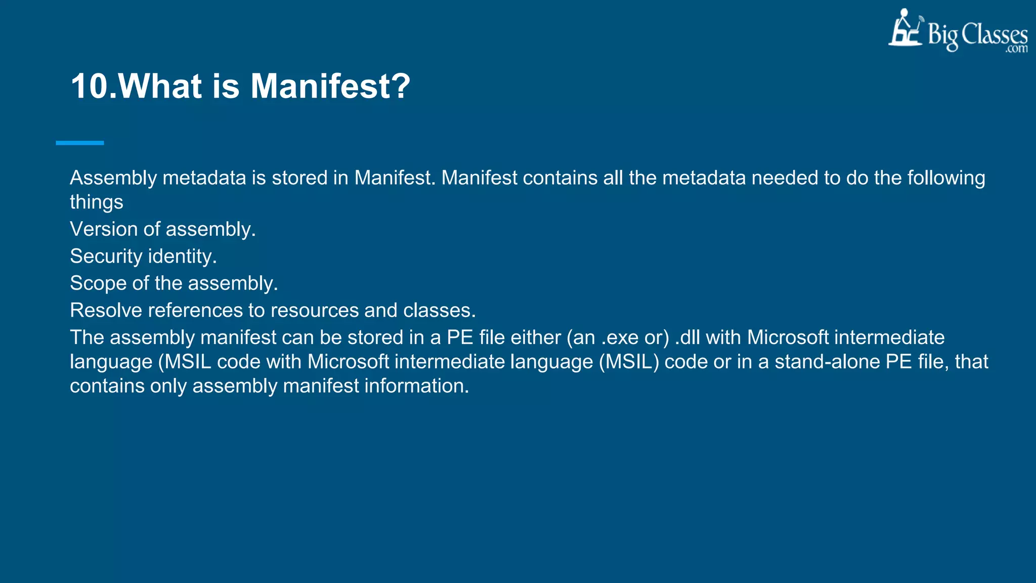 Assembly metadata is stored in Manifest. Manifest contains all the metadata needed to do the following
things
Version of assembly.
Security identity.
Scope of the assembly.
Resolve references to resources and classes.
The assembly manifest can be stored in a PE file either (an .exe or) .dll with Microsoft intermediate
language (MSIL code with Microsoft intermediate language (MSIL) code or in a stand-alone PE file, that
contains only assembly manifest information.
10.What is Manifest?
 