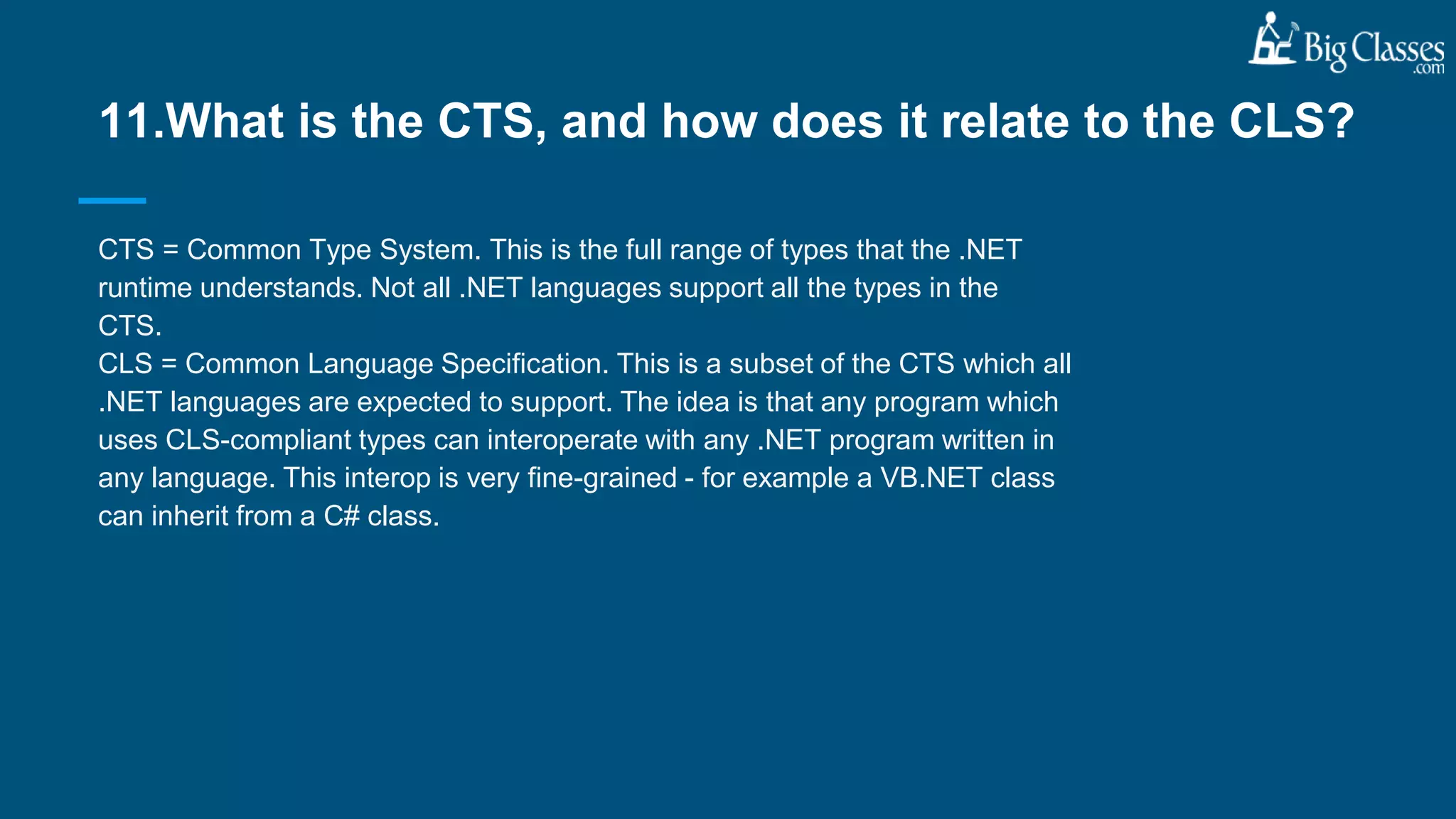 CTS = Common Type System. This is the full range of types that the .NET
runtime understands. Not all .NET languages support all the types in the
CTS.
CLS = Common Language Specification. This is a subset of the CTS which all
.NET languages are expected to support. The idea is that any program which
uses CLS-compliant types can interoperate with any .NET program written in
any language. This interop is very fine-grained - for example a VB.NET class
can inherit from a C# class.
11.What is the CTS, and how does it relate to the CLS?
 