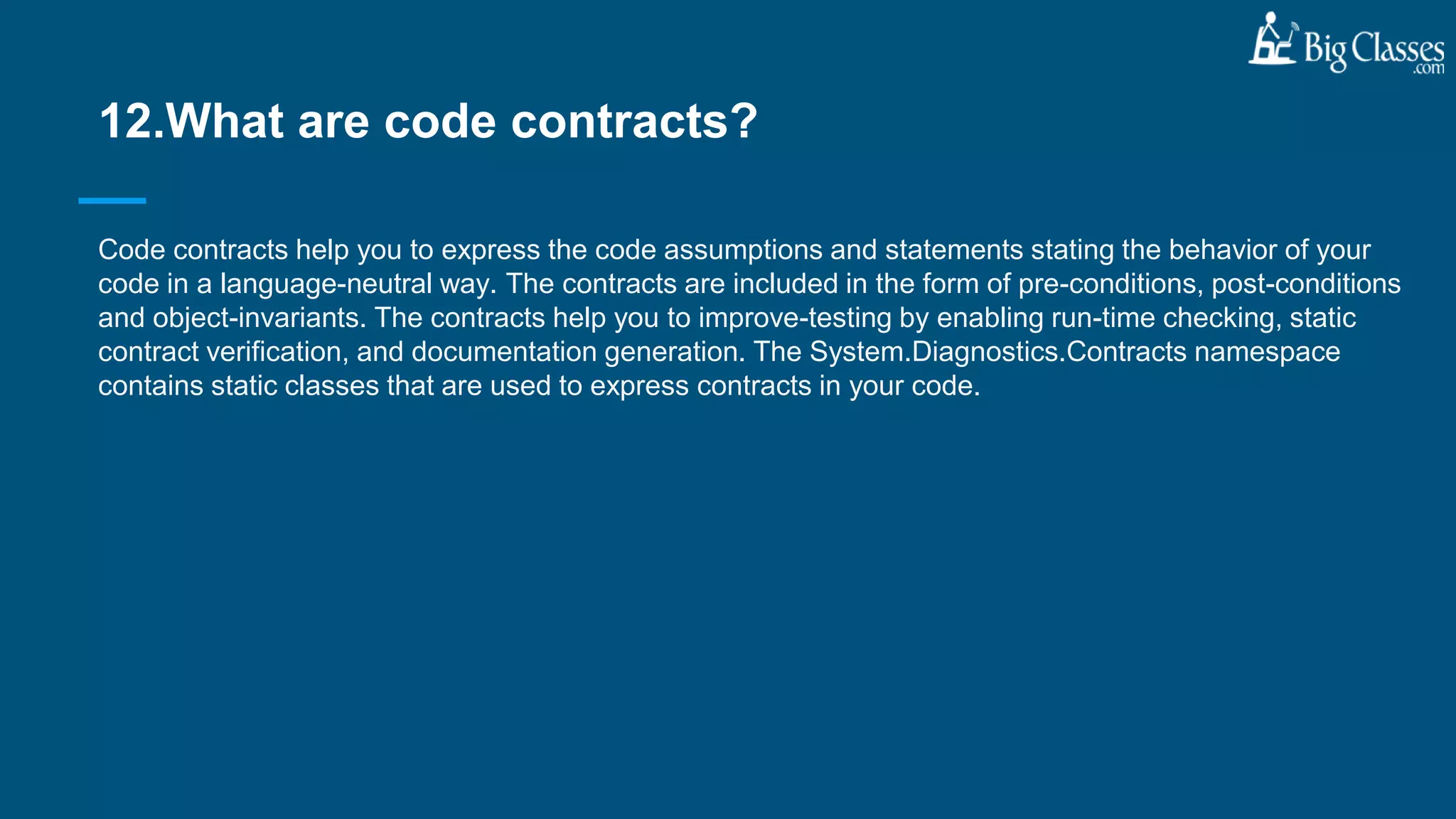 Code contracts help you to express the code assumptions and statements stating the behavior of your
code in a language-neutral way. The contracts are included in the form of pre-conditions, post-conditions
and object-invariants. The contracts help you to improve-testing by enabling run-time checking, static
contract verification, and documentation generation. The System.Diagnostics.Contracts namespace
contains static classes that are used to express contracts in your code.
12.What are code contracts?
 
