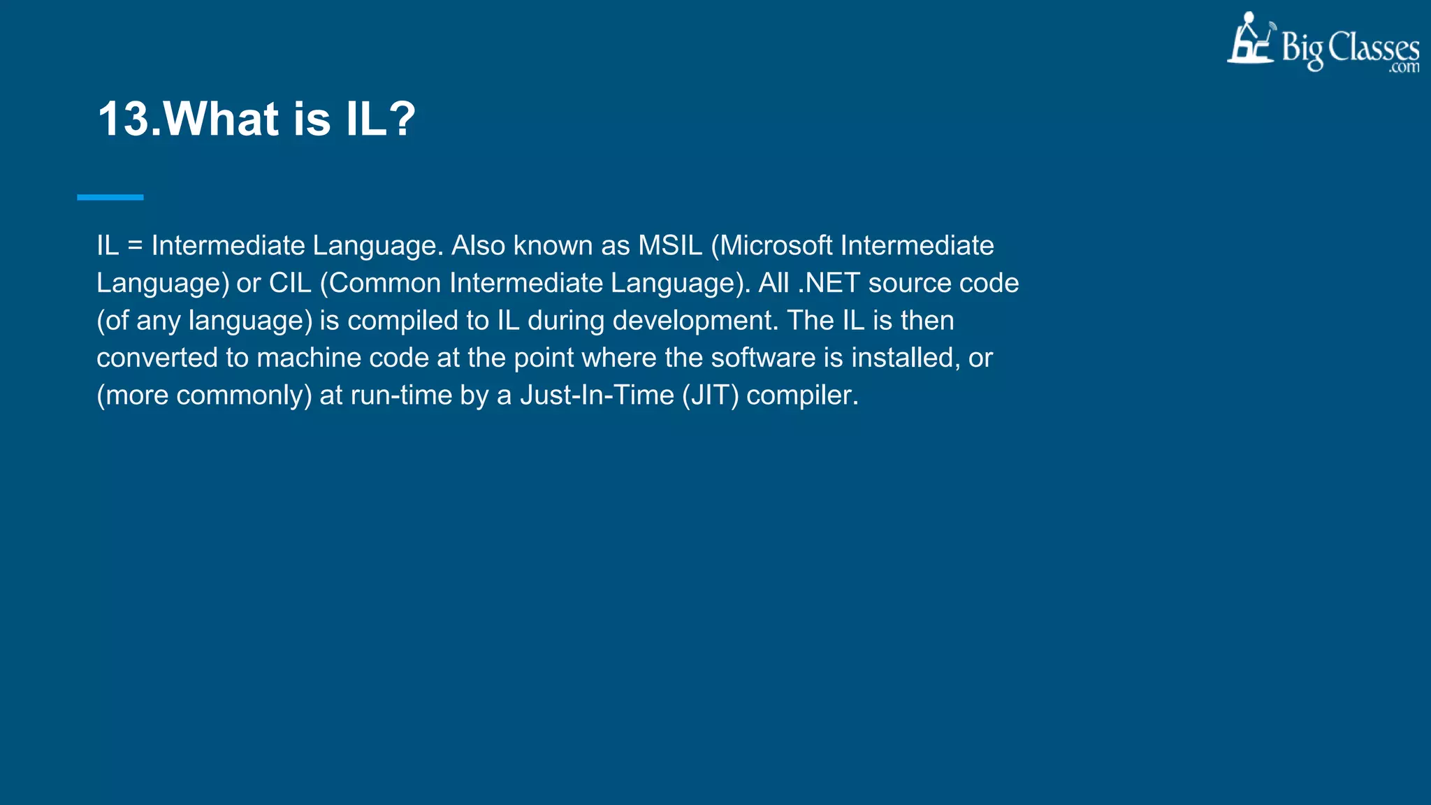 IL = Intermediate Language. Also known as MSIL (Microsoft Intermediate
Language) or CIL (Common Intermediate Language). All .NET source code
(of any language) is compiled to IL during development. The IL is then
converted to machine code at the point where the software is installed, or
(more commonly) at run-time by a Just-In-Time (JIT) compiler.
13.What is IL?
 