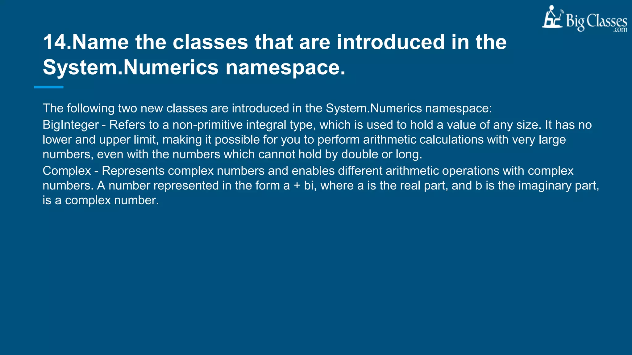 The following two new classes are introduced in the System.Numerics namespace:
BigInteger - Refers to a non-primitive integral type, which is used to hold a value of any size. It has no
lower and upper limit, making it possible for you to perform arithmetic calculations with very large
numbers, even with the numbers which cannot hold by double or long.
Complex - Represents complex numbers and enables different arithmetic operations with complex
numbers. A number represented in the form a + bi, where a is the real part, and b is the imaginary part,
is a complex number.
14.Name the classes that are introduced in the
System.Numerics namespace.
 