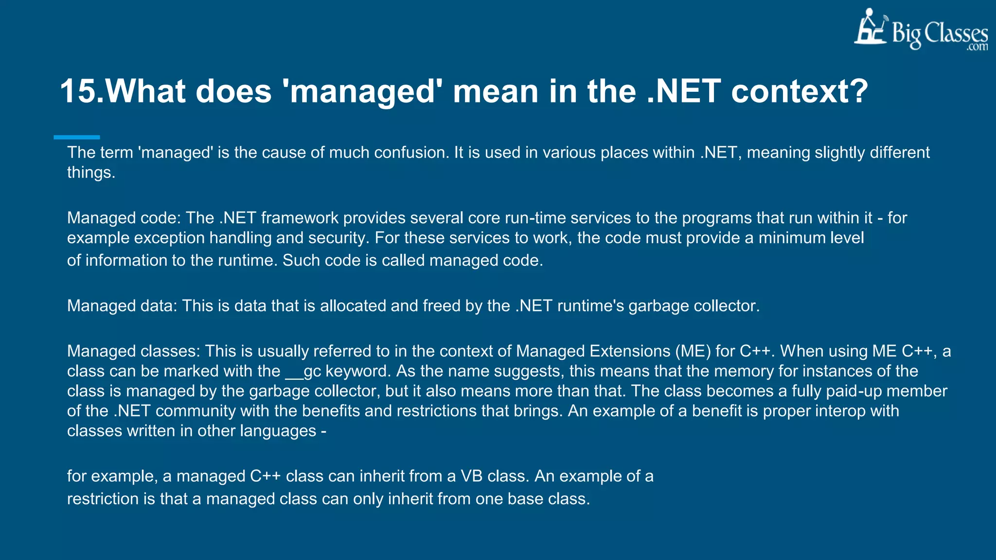 The term 'managed' is the cause of much confusion. It is used in various places within .NET, meaning slightly different
things.
Managed code: The .NET framework provides several core run-time services to the programs that run within it - for
example exception handling and security. For these services to work, the code must provide a minimum level
of information to the runtime. Such code is called managed code.
Managed data: This is data that is allocated and freed by the .NET runtime's garbage collector.
Managed classes: This is usually referred to in the context of Managed Extensions (ME) for C++. When using ME C++, a
class can be marked with the __gc keyword. As the name suggests, this means that the memory for instances of the
class is managed by the garbage collector, but it also means more than that. The class becomes a fully paid-up member
of the .NET community with the benefits and restrictions that brings. An example of a benefit is proper interop with
classes written in other languages -
for example, a managed C++ class can inherit from a VB class. An example of a
restriction is that a managed class can only inherit from one base class.
15.What does 'managed' mean in the .NET context?
 