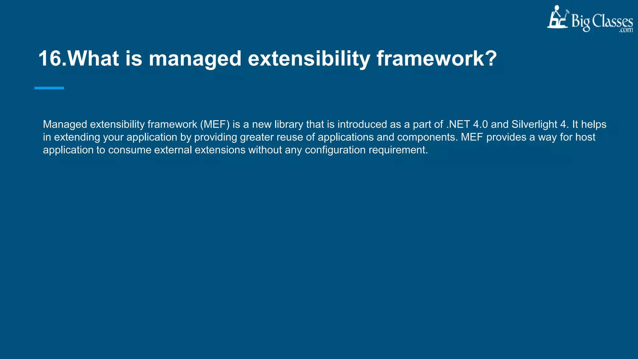 Managed extensibility framework (MEF) is a new library that is introduced as a part of .NET 4.0 and Silverlight 4. It helps
in extending your application by providing greater reuse of applications and components. MEF provides a way for host
application to consume external extensions without any configuration requirement.
16.What is managed extensibility framework?
 
