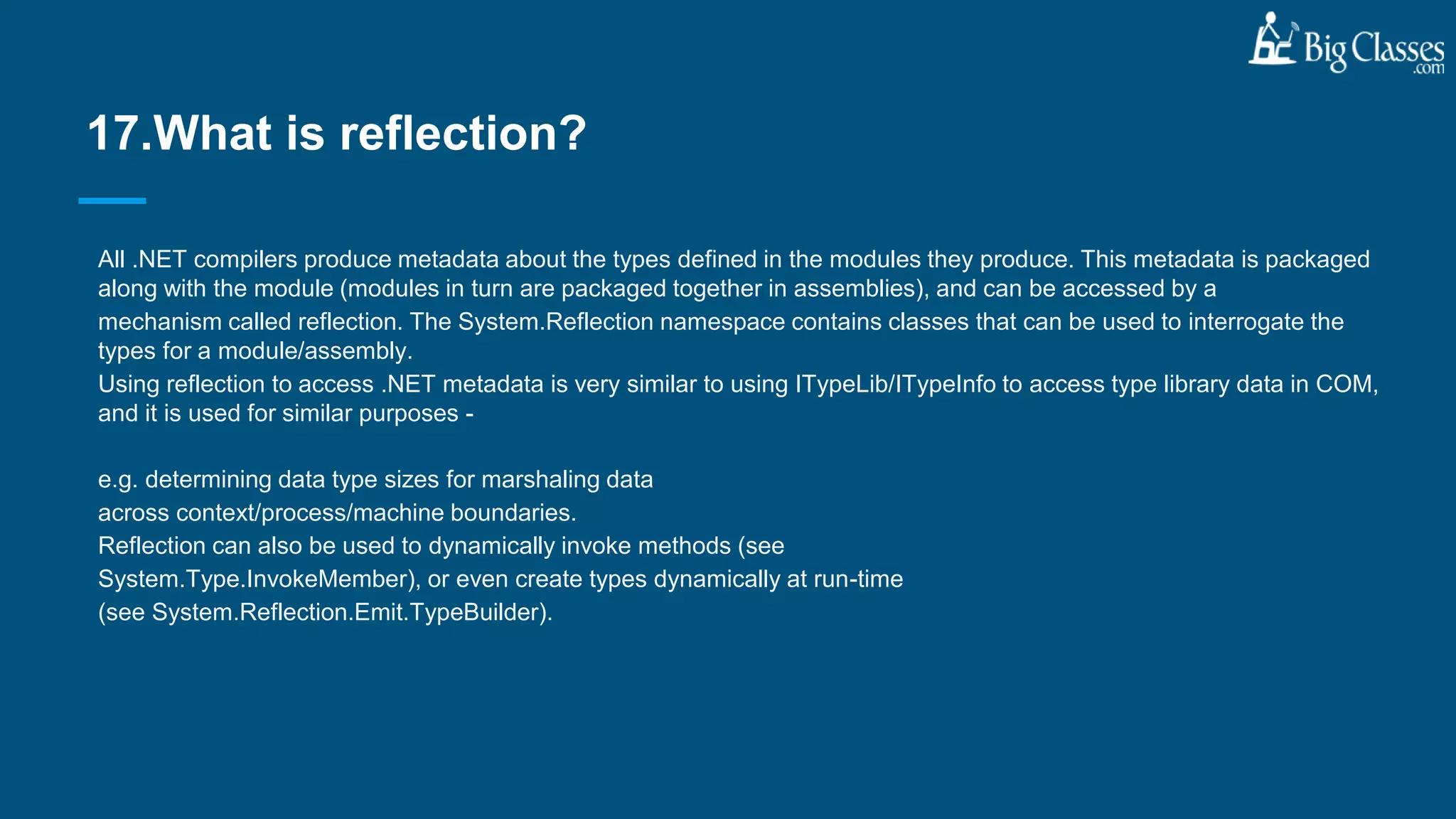 All .NET compilers produce metadata about the types defined in the modules they produce. This metadata is packaged
along with the module (modules in turn are packaged together in assemblies), and can be accessed by a
mechanism called reflection. The System.Reflection namespace contains classes that can be used to interrogate the
types for a module/assembly.
Using reflection to access .NET metadata is very similar to using ITypeLib/ITypeInfo to access type library data in COM,
and it is used for similar purposes -
e.g. determining data type sizes for marshaling data
across context/process/machine boundaries.
Reflection can also be used to dynamically invoke methods (see
System.Type.InvokeMember), or even create types dynamically at run-time
(see System.Reflection.Emit.TypeBuilder).
17.What is reflection?
 