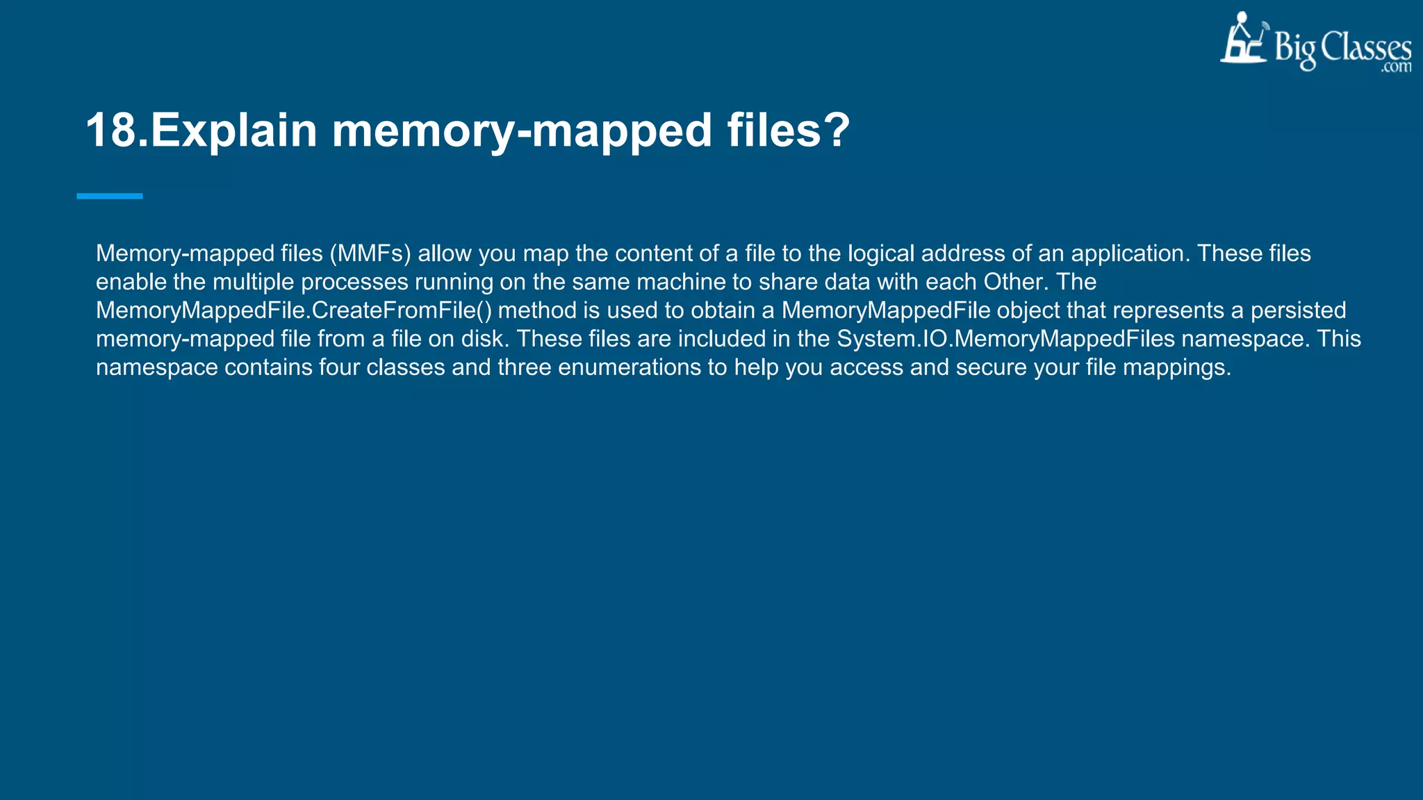 Memory-mapped files (MMFs) allow you map the content of a file to the logical address of an application. These files
enable the multiple processes running on the same machine to share data with each Other. The
MemoryMappedFile.CreateFromFile() method is used to obtain a MemoryMappedFile object that represents a persisted
memory-mapped file from a file on disk. These files are included in the System.IO.MemoryMappedFiles namespace. This
namespace contains four classes and three enumerations to help you access and secure your file mappings.
18.Explain memory-mapped files?
 