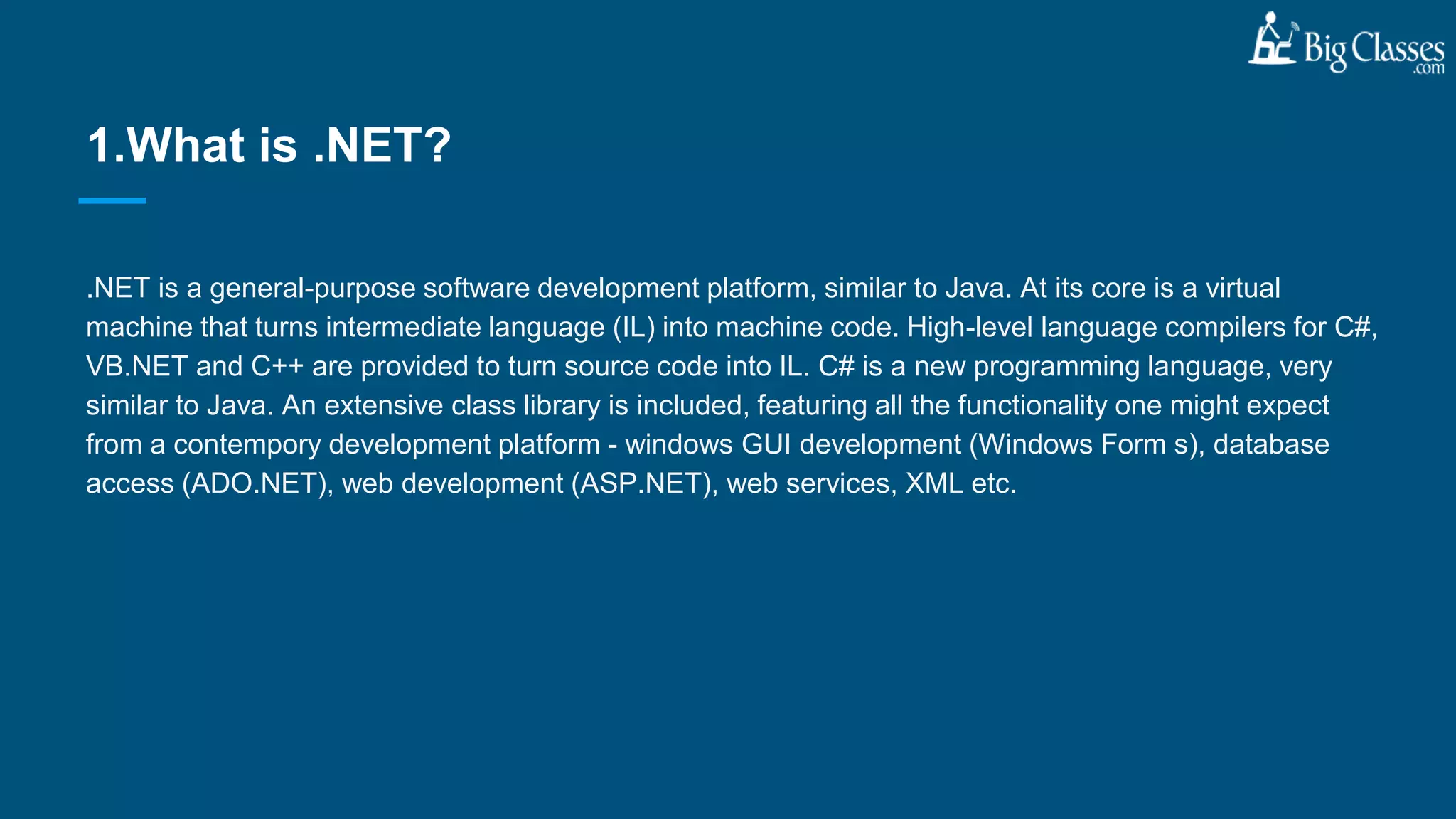 .NET is a general-purpose software development platform, similar to Java. At its core is a virtual
machine that turns intermediate language (IL) into machine code. High-level language compilers for C#,
VB.NET and C++ are provided to turn source code into IL. C# is a new programming language, very
similar to Java. An extensive class library is included, featuring all the functionality one might expect
from a contempory development platform - windows GUI development (Windows Form s), database
access (ADO.NET), web development (ASP.NET), web services, XML etc.
1.What is .NET?
 