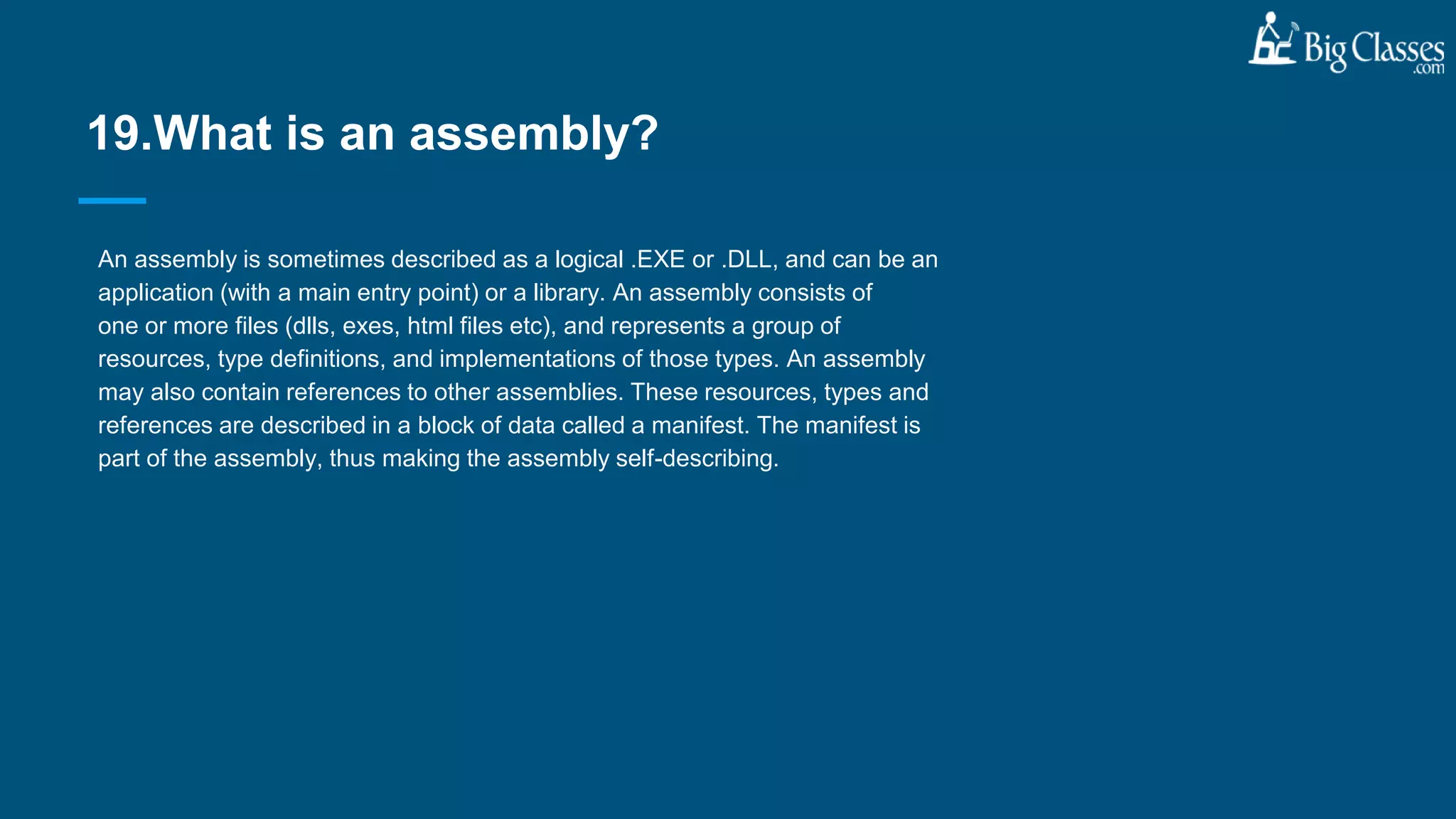 An assembly is sometimes described as a logical .EXE or .DLL, and can be an
application (with a main entry point) or a library. An assembly consists of
one or more files (dlls, exes, html files etc), and represents a group of
resources, type definitions, and implementations of those types. An assembly
may also contain references to other assemblies. These resources, types and
references are described in a block of data called a manifest. The manifest is
part of the assembly, thus making the assembly self-describing.
19.What is an assembly?
 