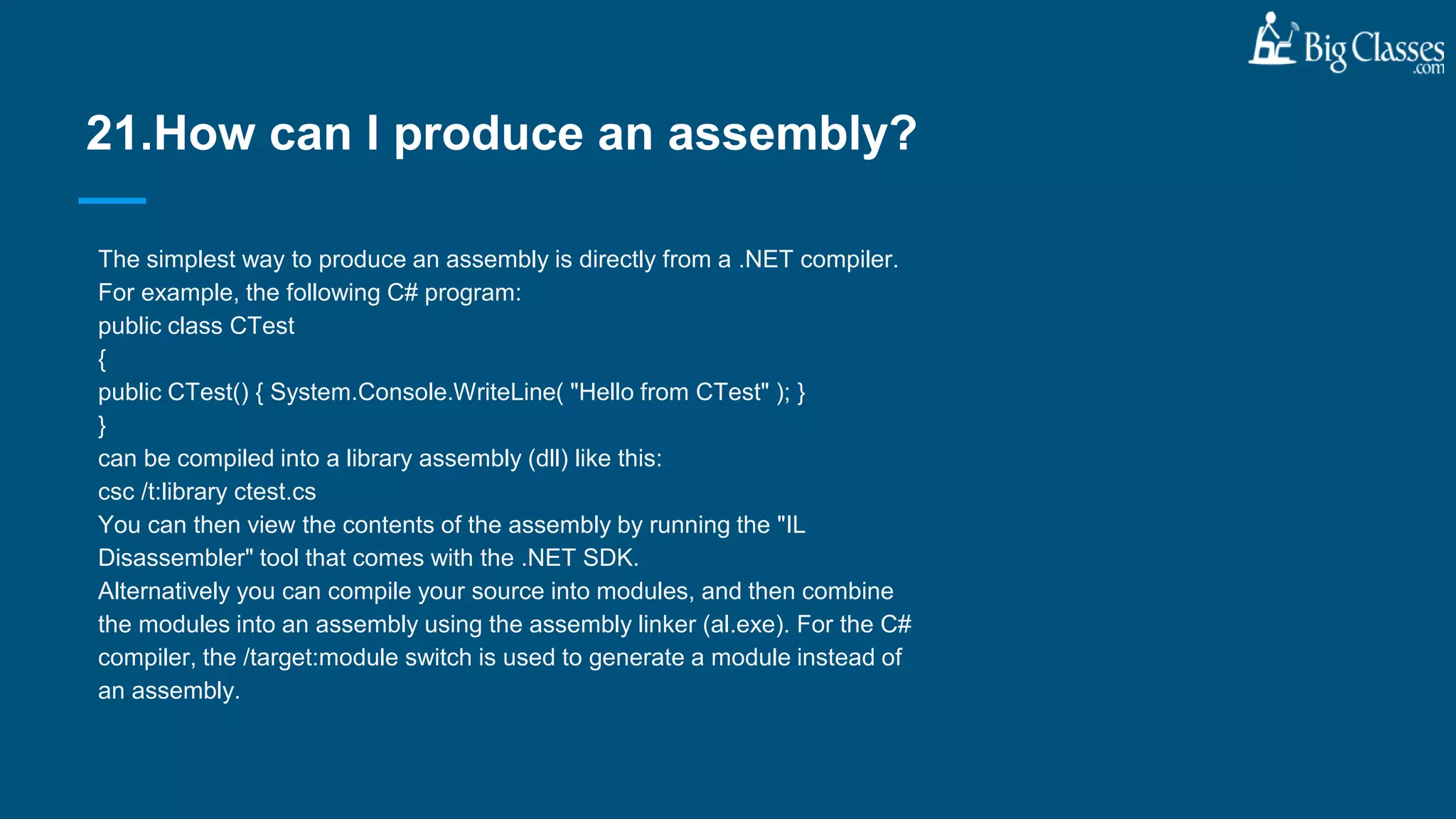 The simplest way to produce an assembly is directly from a .NET compiler.
For example, the following C# program:
public class CTest
{
public CTest() { System.Console.WriteLine( "Hello from CTest" ); }
}
can be compiled into a library assembly (dll) like this:
csc /t:library ctest.cs
You can then view the contents of the assembly by running the "IL
Disassembler" tool that comes with the .NET SDK.
Alternatively you can compile your source into modules, and then combine
the modules into an assembly using the assembly linker (al.exe). For the C#
compiler, the /target:module switch is used to generate a module instead of
an assembly.
21.How can I produce an assembly?
 