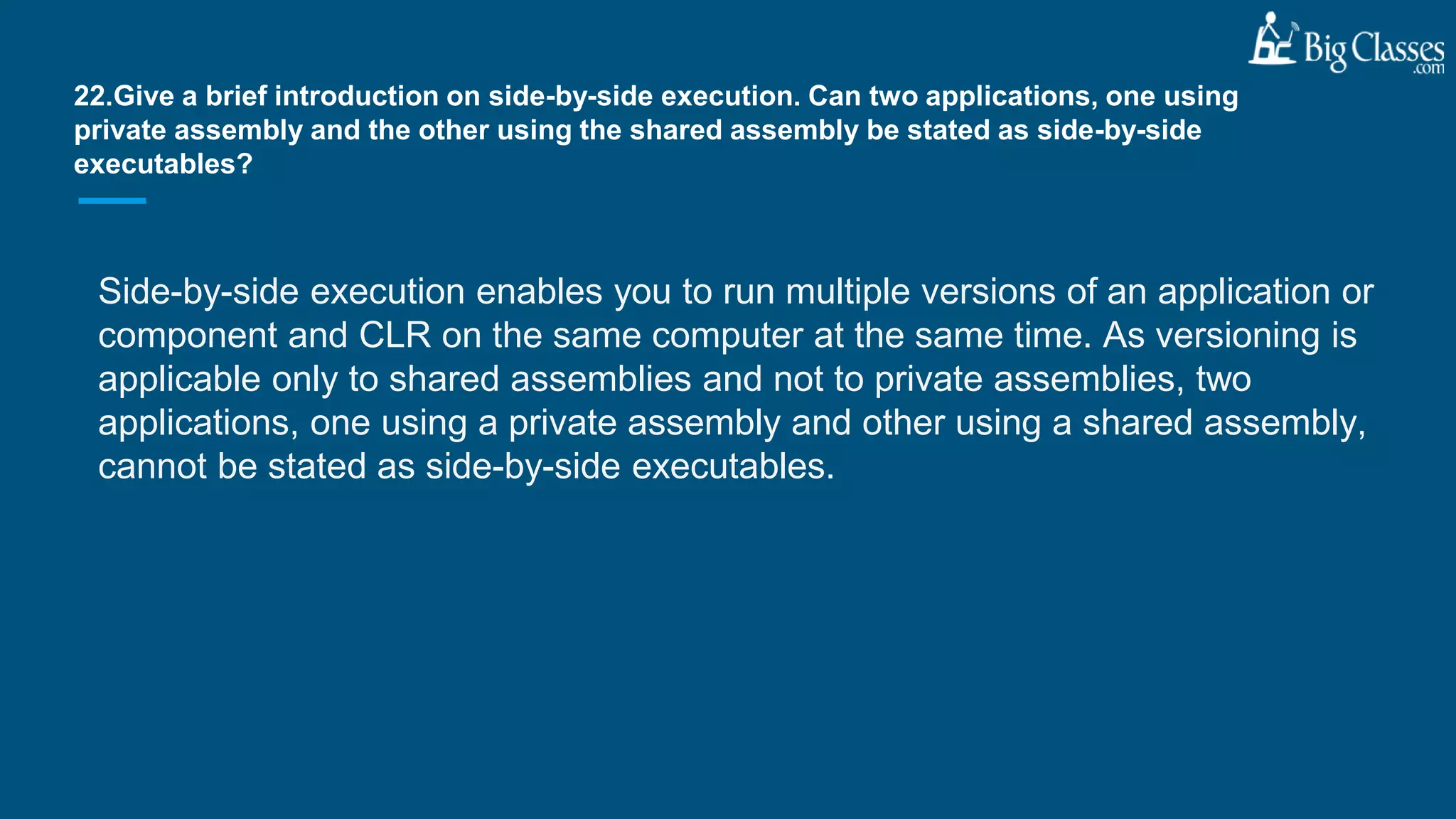 Side-by-side execution enables you to run multiple versions of an application or
component and CLR on the same computer at the same time. As versioning is
applicable only to shared assemblies and not to private assemblies, two
applications, one using a private assembly and other using a shared assembly,
cannot be stated as side-by-side executables.
22.Give a brief introduction on side-by-side execution. Can two applications, one using
private assembly and the other using the shared assembly be stated as side-by-side
executables?
 