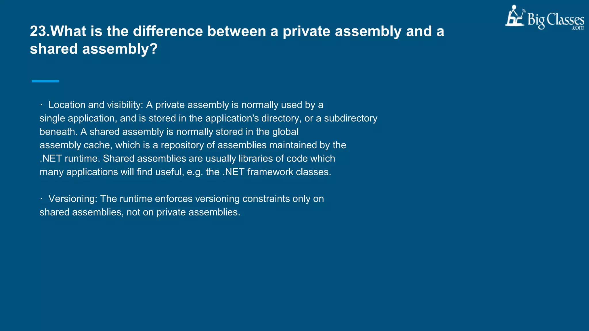 · Location and visibility: A private assembly is normally used by a
single application, and is stored in the application's directory, or a subdirectory
beneath. A shared assembly is normally stored in the global
assembly cache, which is a repository of assemblies maintained by the
.NET runtime. Shared assemblies are usually libraries of code which
many applications will find useful, e.g. the .NET framework classes.
· Versioning: The runtime enforces versioning constraints only on
shared assemblies, not on private assemblies.
23.What is the difference between a private assembly and a
shared assembly?
 