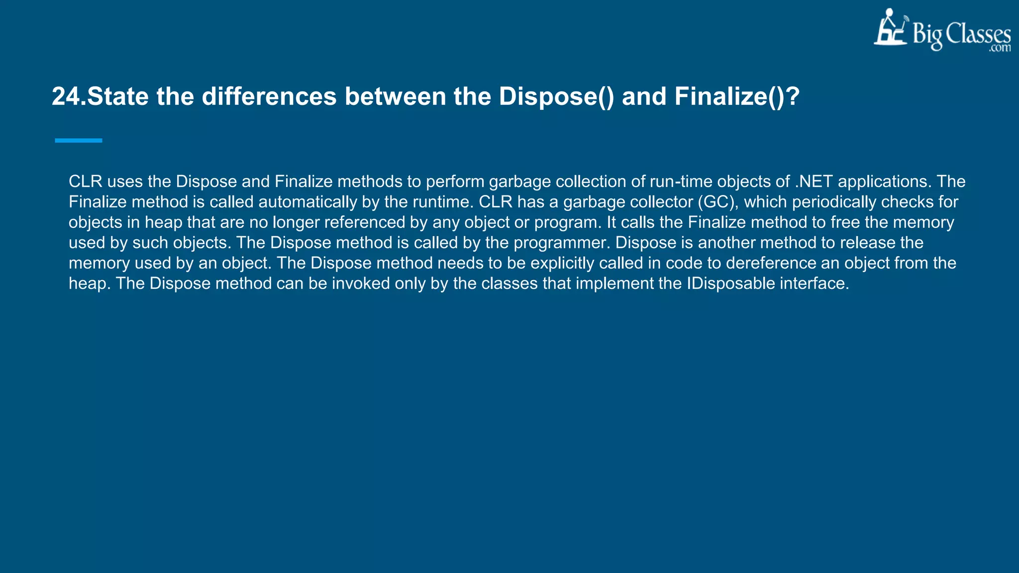 CLR uses the Dispose and Finalize methods to perform garbage collection of run-time objects of .NET applications. The
Finalize method is called automatically by the runtime. CLR has a garbage collector (GC), which periodically checks for
objects in heap that are no longer referenced by any object or program. It calls the Finalize method to free the memory
used by such objects. The Dispose method is called by the programmer. Dispose is another method to release the
memory used by an object. The Dispose method needs to be explicitly called in code to dereference an object from the
heap. The Dispose method can be invoked only by the classes that implement the IDisposable interface.
24.State the differences between the Dispose() and Finalize()?
 