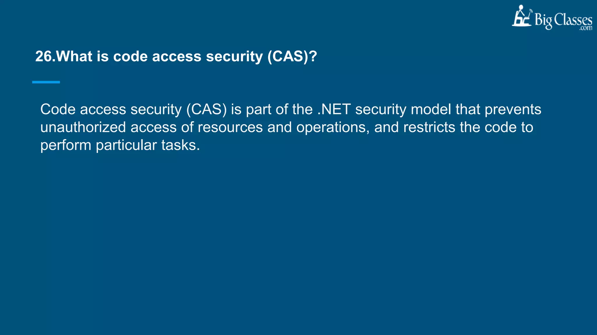 Code access security (CAS) is part of the .NET security model that prevents
unauthorized access of resources and operations, and restricts the code to
perform particular tasks.
26.What is code access security (CAS)?
 