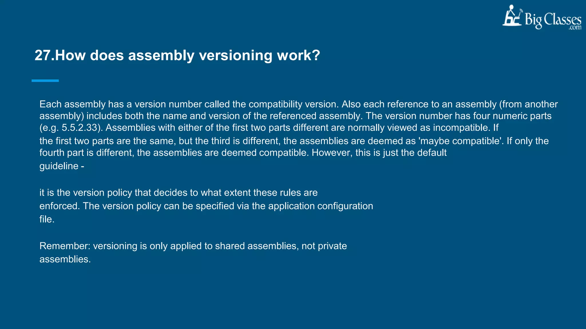 Each assembly has a version number called the compatibility version. Also each reference to an assembly (from another
assembly) includes both the name and version of the referenced assembly. The version number has four numeric parts
(e.g. 5.5.2.33). Assemblies with either of the first two parts different are normally viewed as incompatible. If
the first two parts are the same, but the third is different, the assemblies are deemed as 'maybe compatible'. If only the
fourth part is different, the assemblies are deemed compatible. However, this is just the default
guideline -
it is the version policy that decides to what extent these rules are
enforced. The version policy can be specified via the application configuration
file.
Remember: versioning is only applied to shared assemblies, not private
assemblies.
27.How does assembly versioning work?
 