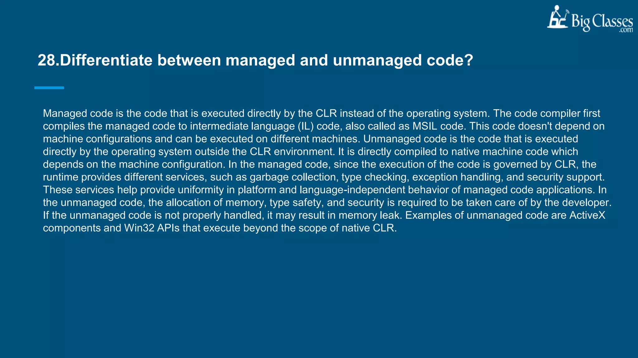 Managed code is the code that is executed directly by the CLR instead of the operating system. The code compiler first
compiles the managed code to intermediate language (IL) code, also called as MSIL code. This code doesn't depend on
machine configurations and can be executed on different machines. Unmanaged code is the code that is executed
directly by the operating system outside the CLR environment. It is directly compiled to native machine code which
depends on the machine configuration. In the managed code, since the execution of the code is governed by CLR, the
runtime provides different services, such as garbage collection, type checking, exception handling, and security support.
These services help provide uniformity in platform and language-independent behavior of managed code applications. In
the unmanaged code, the allocation of memory, type safety, and security is required to be taken care of by the developer.
If the unmanaged code is not properly handled, it may result in memory leak. Examples of unmanaged code are ActiveX
components and Win32 APIs that execute beyond the scope of native CLR.
28.Differentiate between managed and unmanaged code?
 