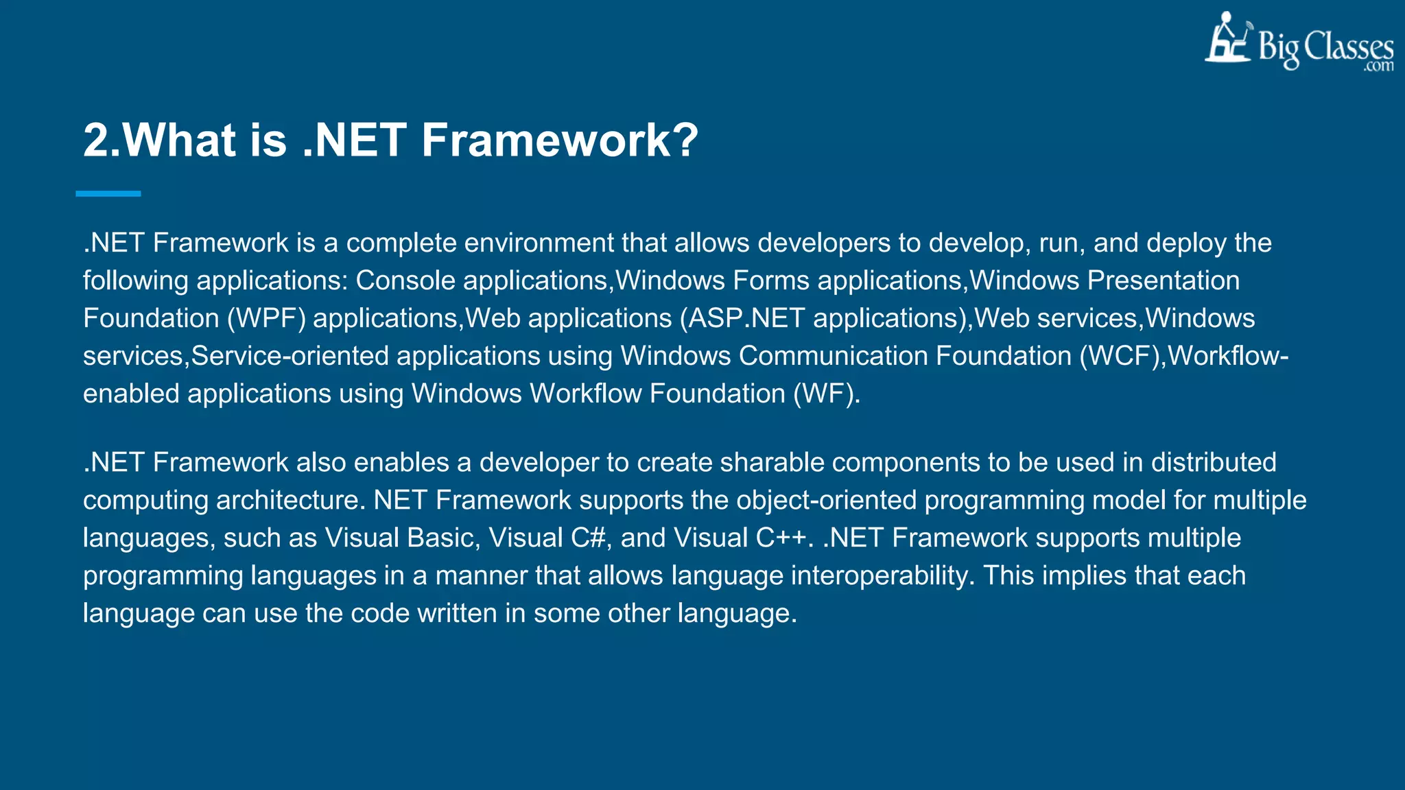 .NET Framework is a complete environment that allows developers to develop, run, and deploy the
following applications: Console applications,Windows Forms applications,Windows Presentation
Foundation (WPF) applications,Web applications (ASP.NET applications),Web services,Windows
services,Service-oriented applications using Windows Communication Foundation (WCF),Workflow-
enabled applications using Windows Workflow Foundation (WF).
.NET Framework also enables a developer to create sharable components to be used in distributed
computing architecture. NET Framework supports the object-oriented programming model for multiple
languages, such as Visual Basic, Visual C#, and Visual C++. .NET Framework supports multiple
programming languages in a manner that allows language interoperability. This implies that each
language can use the code written in some other language.
2.What is .NET Framework?
 