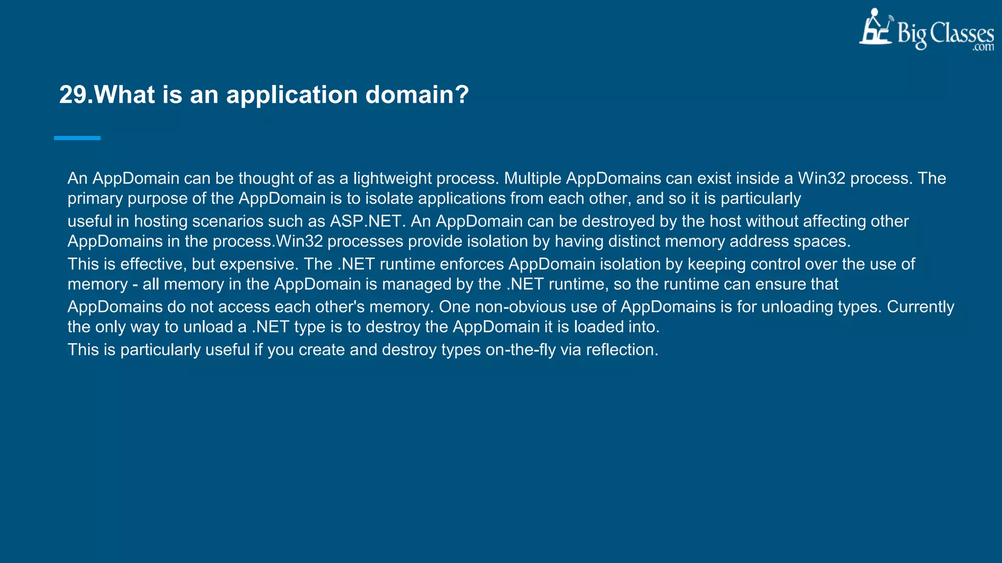 An AppDomain can be thought of as a lightweight process. Multiple AppDomains can exist inside a Win32 process. The
primary purpose of the AppDomain is to isolate applications from each other, and so it is particularly
useful in hosting scenarios such as ASP.NET. An AppDomain can be destroyed by the host without affecting other
AppDomains in the process.Win32 processes provide isolation by having distinct memory address spaces.
This is effective, but expensive. The .NET runtime enforces AppDomain isolation by keeping control over the use of
memory - all memory in the AppDomain is managed by the .NET runtime, so the runtime can ensure that
AppDomains do not access each other's memory. One non-obvious use of AppDomains is for unloading types. Currently
the only way to unload a .NET type is to destroy the AppDomain it is loaded into.
This is particularly useful if you create and destroy types on-the-fly via reflection.
29.What is an application domain?
 