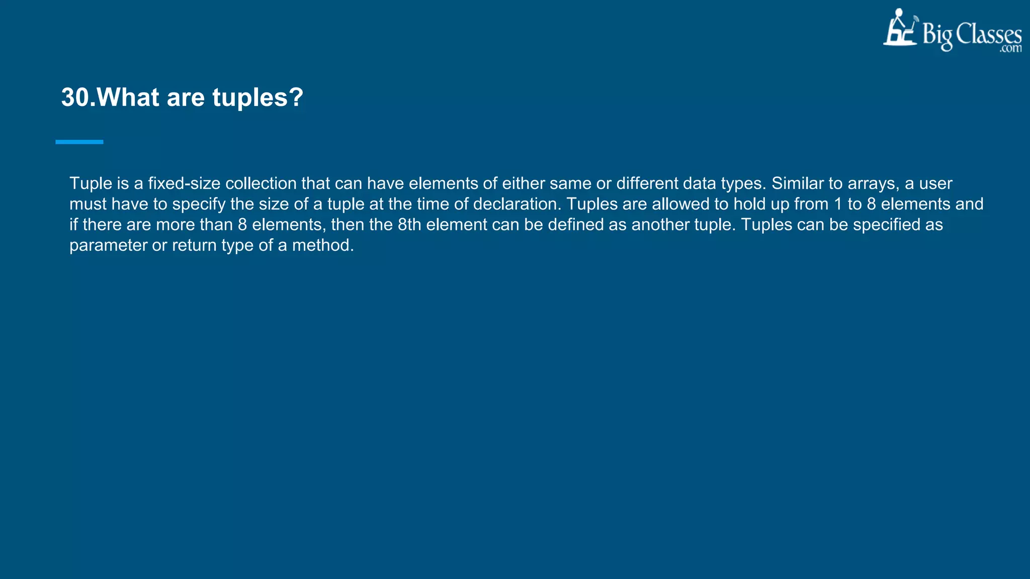 Tuple is a fixed-size collection that can have elements of either same or different data types. Similar to arrays, a user
must have to specify the size of a tuple at the time of declaration. Tuples are allowed to hold up from 1 to 8 elements and
if there are more than 8 elements, then the 8th element can be defined as another tuple. Tuples can be specified as
parameter or return type of a method.
30.What are tuples?
 