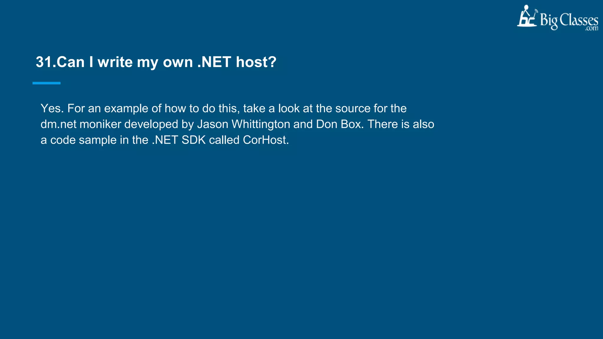 Yes. For an example of how to do this, take a look at the source for the
dm.net moniker developed by Jason Whittington and Don Box. There is also
a code sample in the .NET SDK called CorHost.
31.Can I write my own .NET host?
 